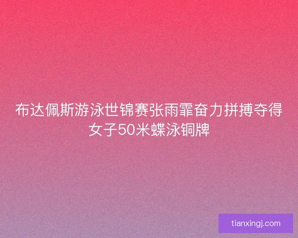 布达佩斯游泳世锦赛张雨霏奋力拼搏夺得女子50米蝶泳铜牌